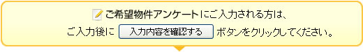 「ご希望物件アンケート」にご入力される方は、ご入力後に「入力内容を確認する」ボタンをクリックしてください。